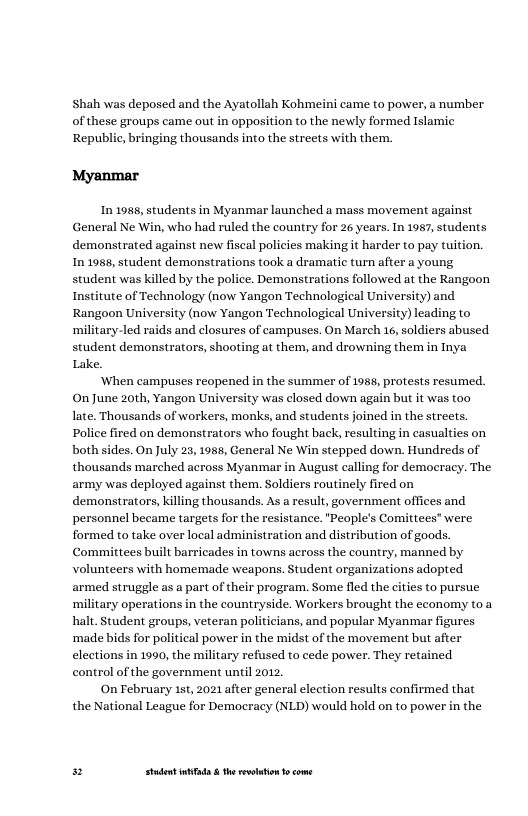 Shah was deposed and the Ayatollah Kohmeini came to power, a number of these groups came out in opposition to the newly formed Islamic Republic, bringing thousands into the streets with them.  Myanmar  In 1988, students in Myanmar launched a mass movement against General Ne Win, who had ruled the country for 26 years. In 1987, students demonstrated against new fiscal policies making it harder to pay tuition, In 1988, student demonstrations took a dramatic tum after a young student was killed by the police. Demonstrations followed at the Rangoon Institute of Technology (now Yangon Technological University) and Rangoon University (now Yangon Technological University) leading to ‘military-led raids and closures of campuses. On March 16, soldiers abused student demonstrators, shooting at them, and drowning them in Inya Lake.  ‘When campuses reopened in the summer of 1988, protests resumed. On June 20th, Yangon University was closed down again but it was too late. Thousands of workers, monks, and students joined in the streets. Police fired on demonstrators who fought back, resulting in casualties on both sides. On July 23, 1985, General Ne Win stepped down. Hundreds of thousands marched across Myanmar in August calling for democracy. The army was deployed against them. Soldiers routinely fired on demonstrators, killing thousands. As a result, government offices and personnel became targets for the resistance. "People’s Comittees® were formed to take over local administration and distribution of goods. Committees built barricades in towns across the country, manned by volunteers with homemade weapons. Student organizations adopted armed struggle as a part of their program. Some fled the cities to pursue ‘military operations in the countryside. Workers brought the economy toa halt. Student groups, veteran politicians, and popular Myanmar figures ‘made bids for political power in the midst of the movement but after elections in 1990, the military refused to cede power. They retained control of the government until 2012,  On February 1st, 2021 after general ele the National League for Democracy (NLD) would hold on to power in the  n results confirmed that  Py Studet i the rvoltion o come 